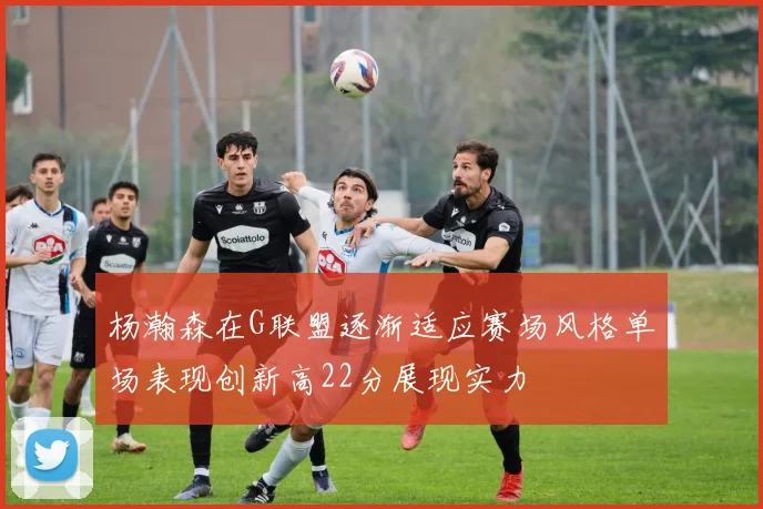 杨瀚森在G联盟逐渐适应赛场风格单场表现创新高22分展现实力