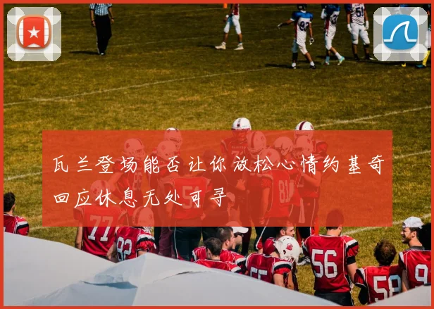 瓦兰登场能否让你放松心情约基奇回应休息无处可寻