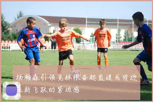 杨瀚森引领克林根奋起直追或将迎来新飞跃的紧迫感