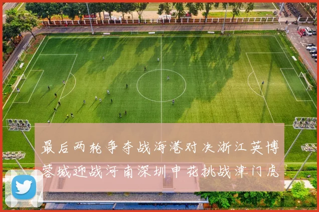 最后两轮争夺战海港对决浙江英博蓉城迎战河南深圳申花挑战津门虎