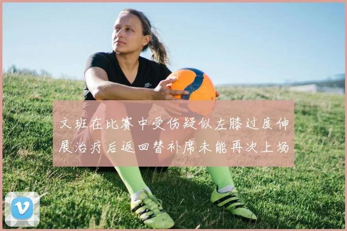 文班在比赛中受伤疑似左膝过度伸展治疗后返回替补席未能再次上场