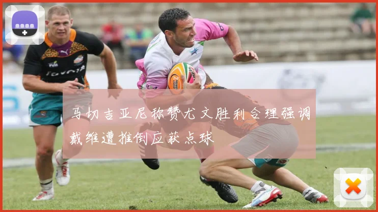 马切吉亚尼称赞尤文胜利合理强调戴维遭推倒应获点球