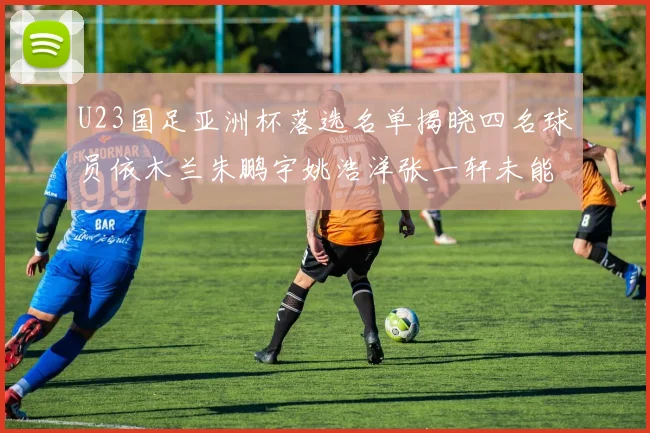 U23国足亚洲杯落选名单揭晓四名球员依木兰朱鹏宇姚浩洋张一轩未能入选