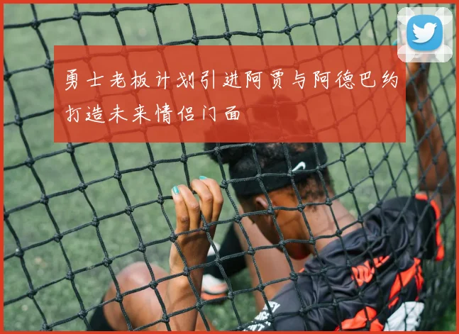 勇士老板计划引进阿贾与阿德巴约打造未来情侣门面