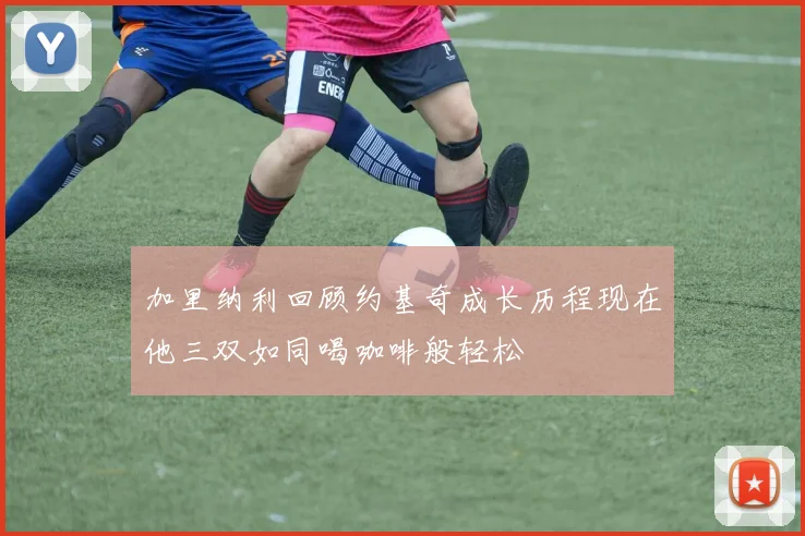 加里纳利回顾约基奇成长历程现在他三双如同喝咖啡般轻松