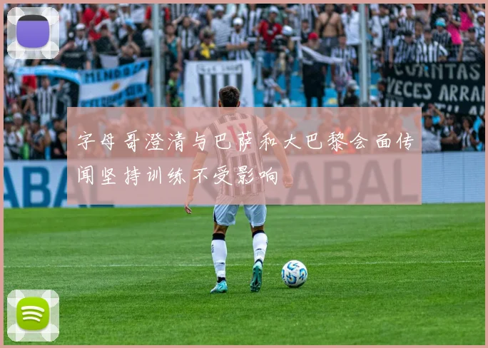 字母哥澄清与巴萨和大巴黎会面传闻坚持训练不受影响