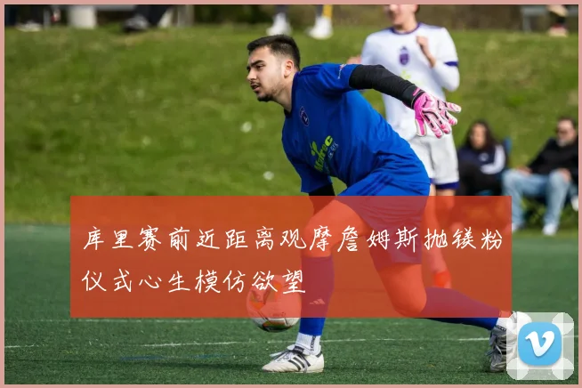 库里赛前近距离观摩詹姆斯抛镁粉仪式心生模仿欲望
