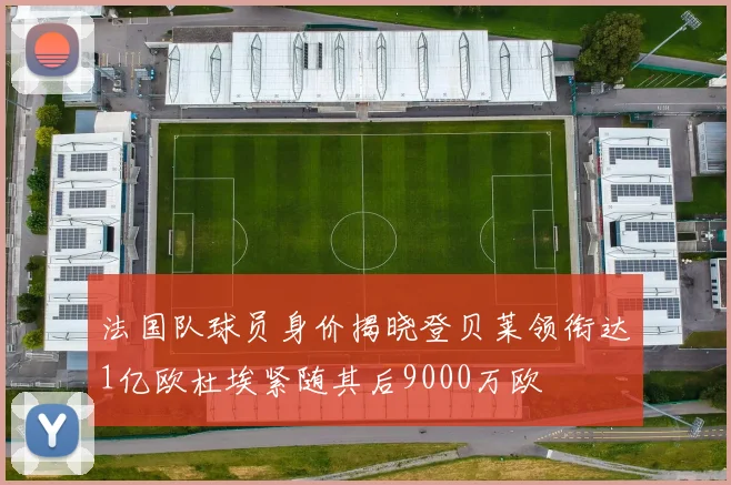 法国队球员身价揭晓登贝莱领衔达1亿欧杜埃紧随其后9000万欧