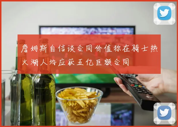 詹姆斯自信谈合同价值称在骑士热火湖人均应获五亿巨额合同