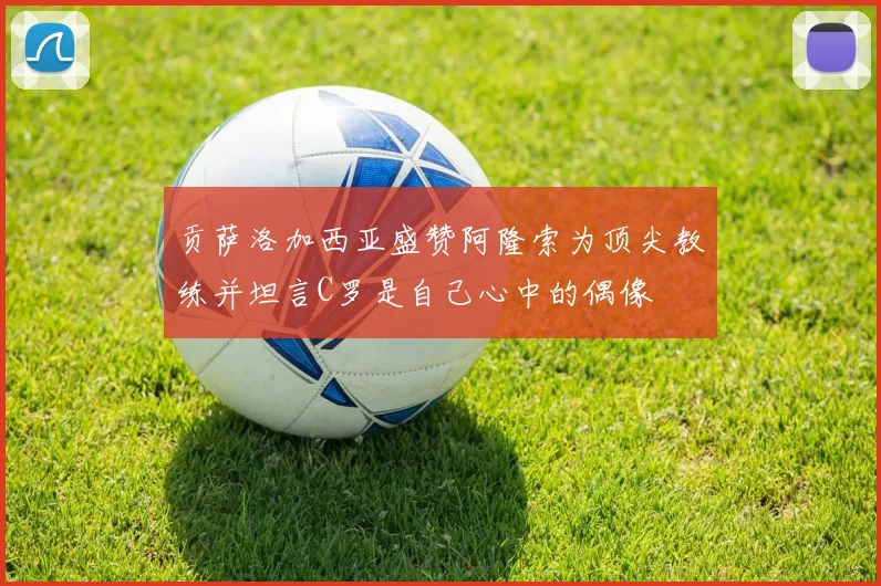贡萨洛加西亚盛赞阿隆索为顶尖教练并坦言C罗是自己心中的偶像
