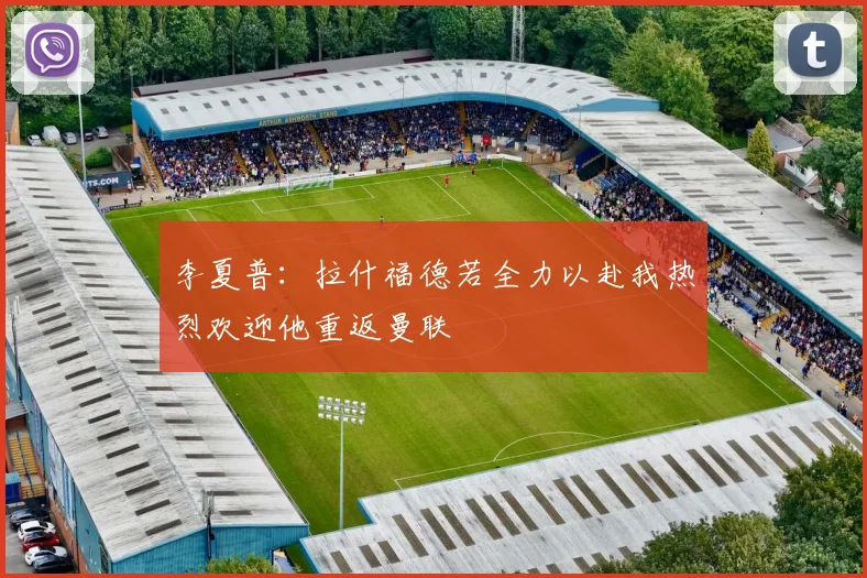 李夏普：拉什福德若全力以赴我热烈欢迎他重返曼联