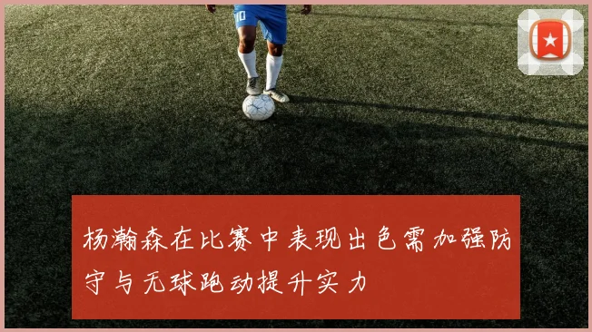 杨瀚森在比赛中表现出色需加强防守与无球跑动提升实力
