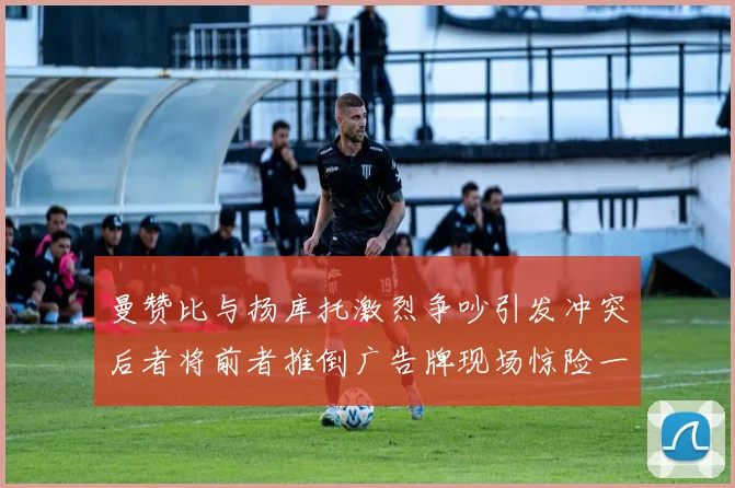 曼赞比与扬库托激烈争吵引发冲突后者将前者推倒广告牌现场惊险一幕