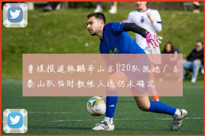 鲁媒报道韩鹏率山东U20队抵达广东泰山队临时教练人选仍未确定