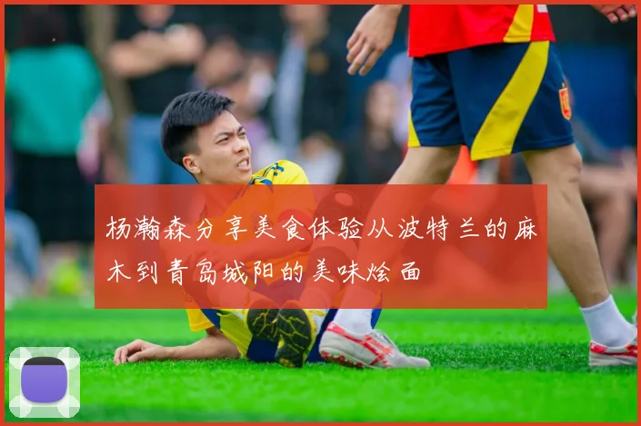 杨瀚森分享美食体验从波特兰的麻木到青岛城阳的美味烩面