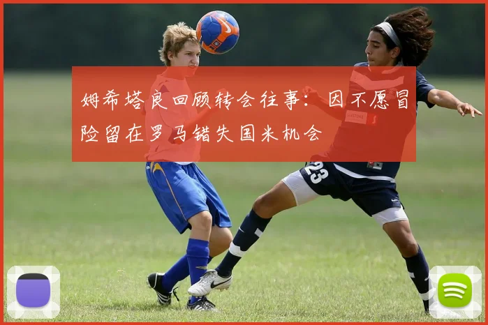 姆希塔良回顾转会往事：因不愿冒险留在罗马错失国米机会