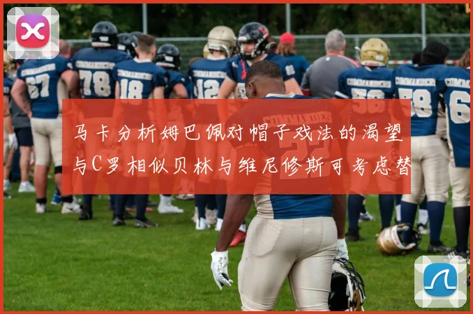 马卡分析姆巴佩对帽子戏法的渴望与C罗相似贝林与维尼修斯可考虑替补出战