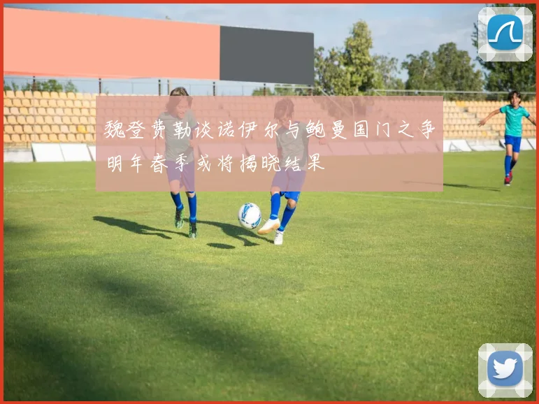 魏登费勒谈诺伊尔与鲍曼国门之争明年春季或将揭晓结果