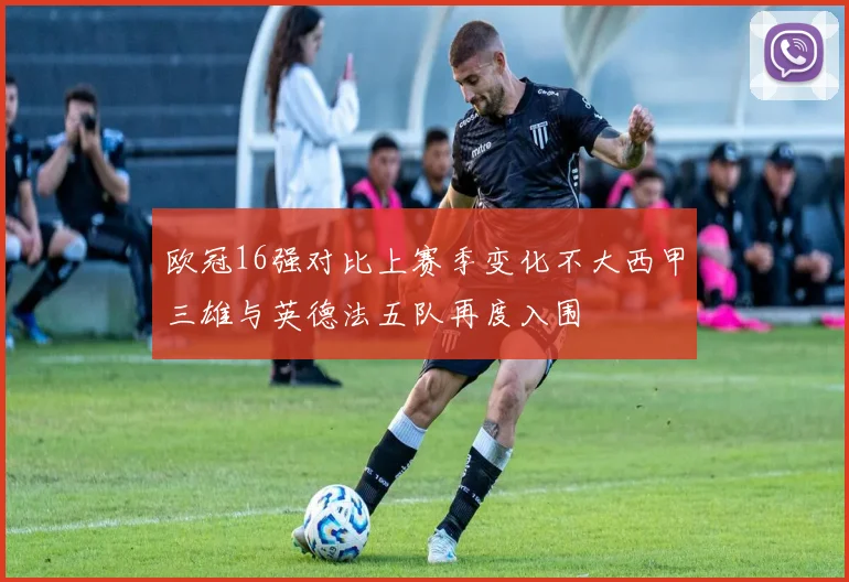 欧冠16强对比上赛季变化不大西甲三雄与英德法五队再度入围