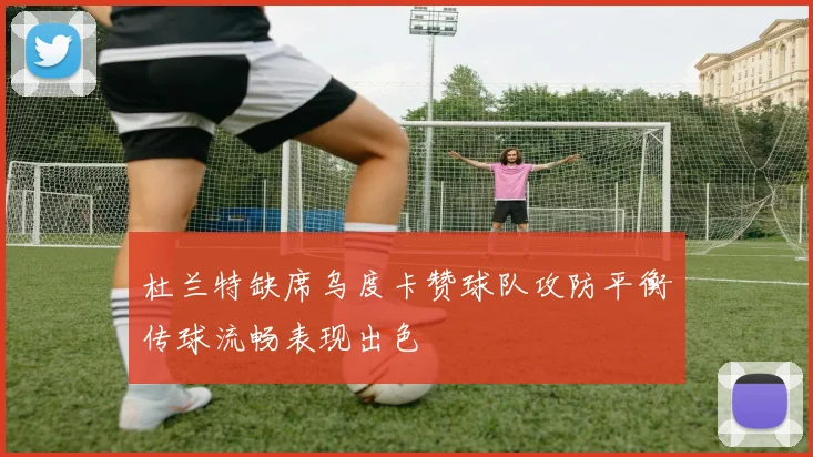 杜兰特缺席乌度卡赞球队攻防平衡传球流畅表现出色
