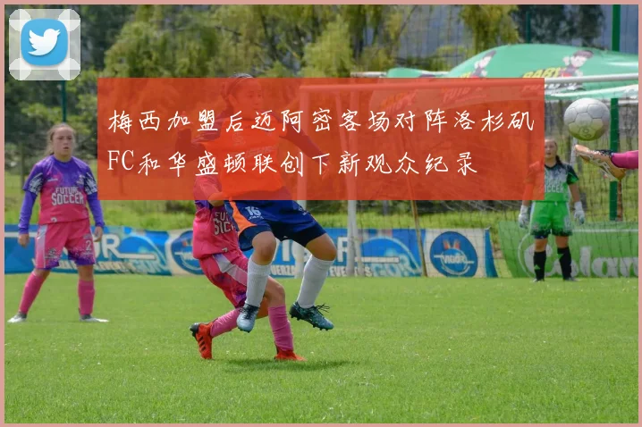 梅西加盟后迈阿密客场对阵洛杉矶FC和华盛顿联创下新观众纪录