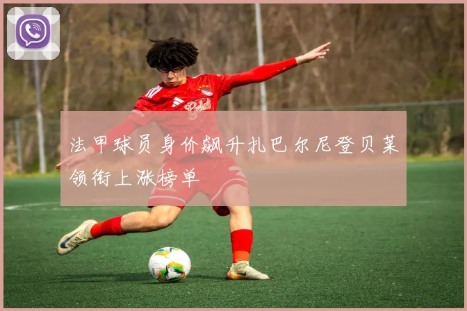 法甲球员身价飙升扎巴尔尼登贝莱领衔上涨榜单