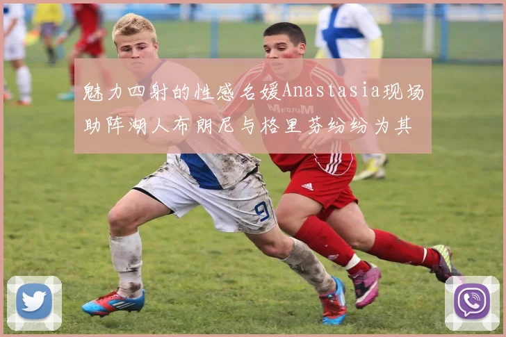 魅力四射的性感名媛Anastasia现场助阵湖人布朗尼与格里芬纷纷为其打call