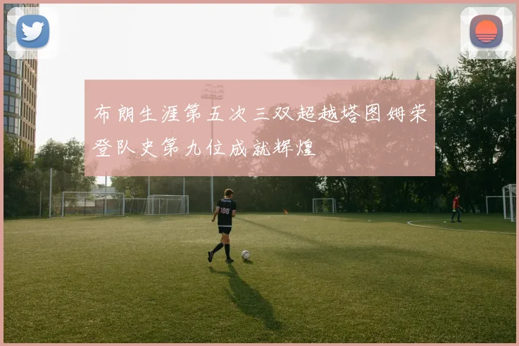 布朗生涯第五次三双超越塔图姆荣登队史第九位成就辉煌