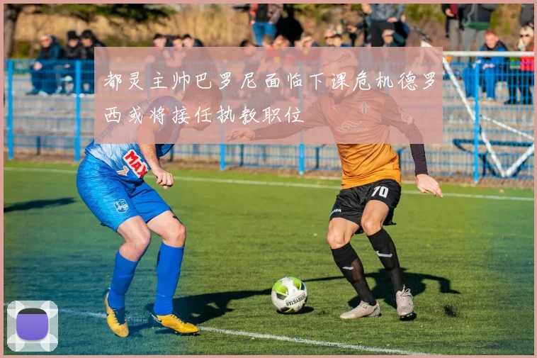 都灵主帅巴罗尼面临下课危机德罗西或将接任执教职位