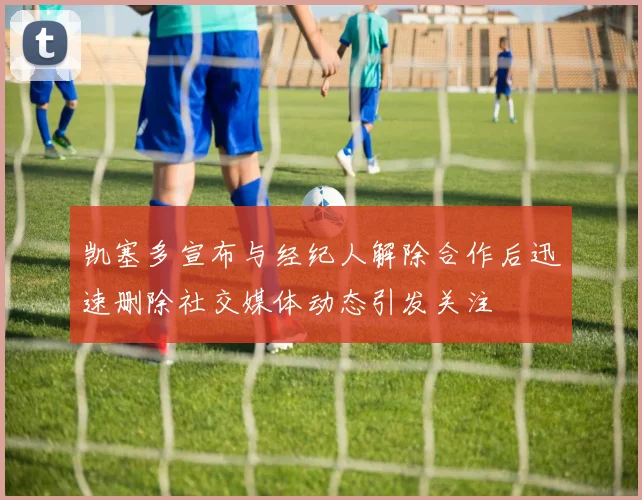 凯塞多宣布与经纪人解除合作后迅速删除社交媒体动态引发关注