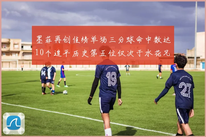 墨菲再创佳绩单场三分球命中数达10个追平历史第五位仅次于水花兄弟和利登