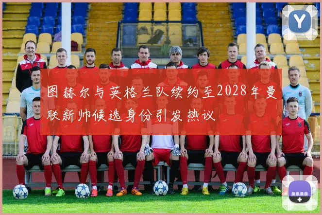 图赫尔与英格兰队续约至2028年曼联新帅候选身份引发热议