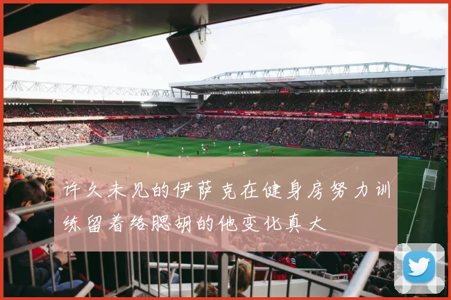 许久未见的伊萨克在健身房努力训练留着络腮胡的他变化真大